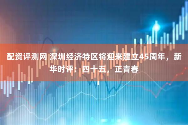 配资评测网 深圳经济特区将迎来建立45周年，新华时评：四十五，正青春