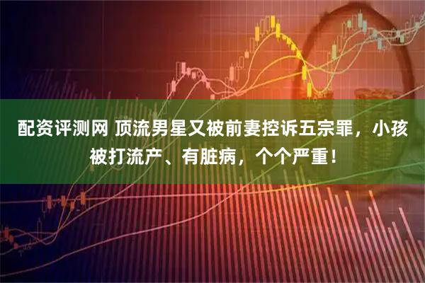 配资评测网 顶流男星又被前妻控诉五宗罪，小孩被打流产、有脏病，个个严重！