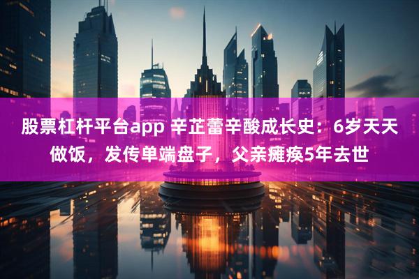 股票杠杆平台app 辛芷蕾辛酸成长史：6岁天天做饭，发传单端盘子，父亲瘫痪5年去世