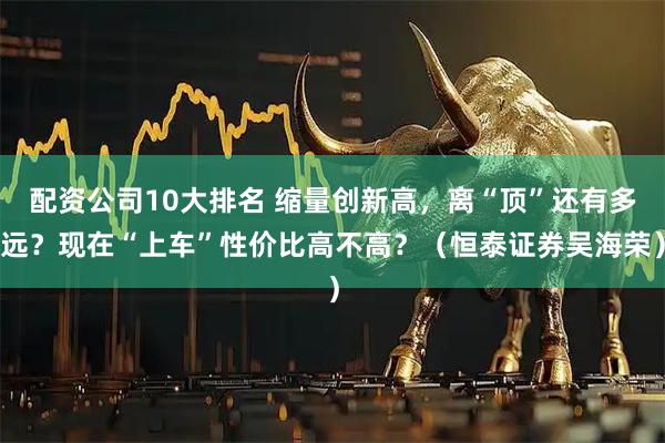 配资公司10大排名 缩量创新高，离“顶”还有多远？现在“上车”性价比高不高？（恒泰证券吴海荣）