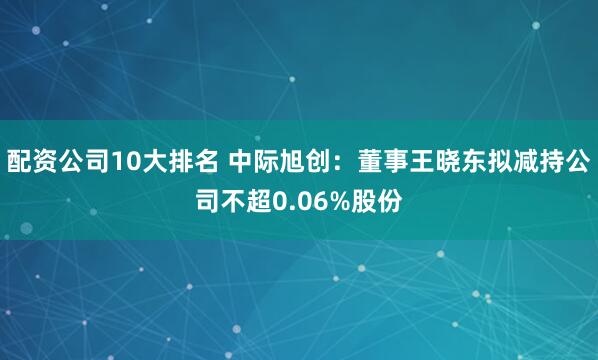 配资公司10大排名 中际旭创：董事王晓东拟减持公司不超0.06%股份