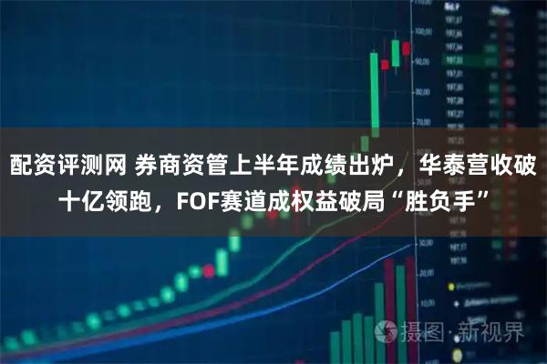 配资评测网 券商资管上半年成绩出炉，华泰营收破十亿领跑，FOF赛道成权益破局“胜负手”
