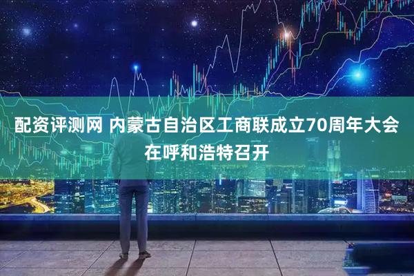 配资评测网 内蒙古自治区工商联成立70周年大会在呼和浩特召开