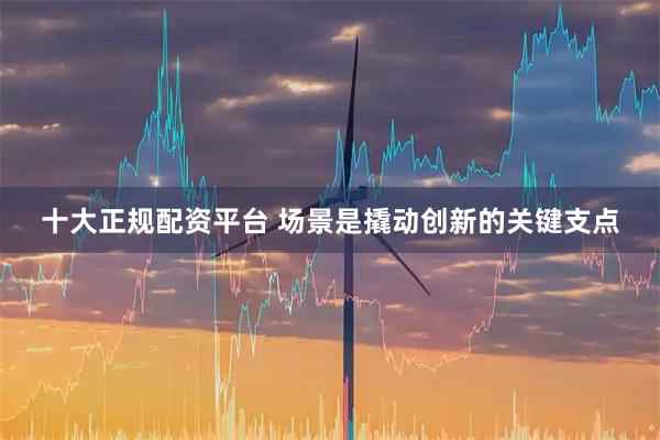 十大正规配资平台 场景是撬动创新的关键支点