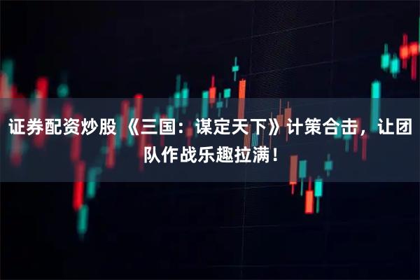 证券配资炒股 《三国：谋定天下》计策合击，让团队作战乐趣拉满！