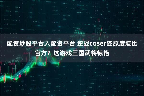 配资炒股平台入配资平台 逆战coser还原度堪比官方？这游戏三国武将惊艳