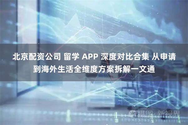 北京配资公司 留学 APP 深度对比合集 从申请到海外生活全维度方案拆解一文通