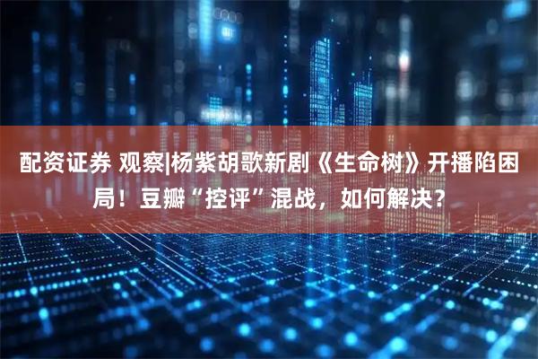 配资证券 观察|杨紫胡歌新剧《生命树》开播陷困局！豆瓣“控评”混战，如何解决？