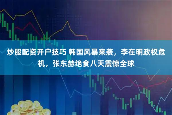 炒股配资开户技巧 韩国风暴来袭，李在明政权危机，张东赫绝食八天震惊全球