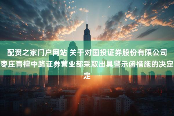 配资之家门户网站 关于对国投证券股份有限公司枣庄青檀中路证券营业部采取出具警示函措施的决定