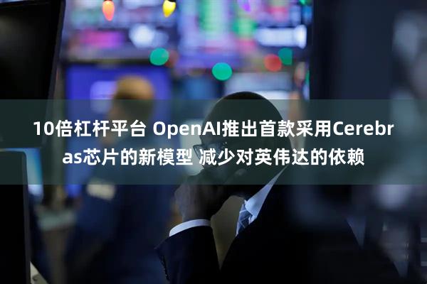 10倍杠杆平台 OpenAI推出首款采用Cerebras芯片的新模型 减少对英伟达的依赖