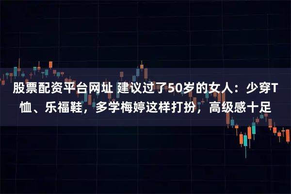 股票配资平台网址 建议过了50岁的女人：少穿T恤、乐福鞋，多学梅婷这样打扮，高级感十足