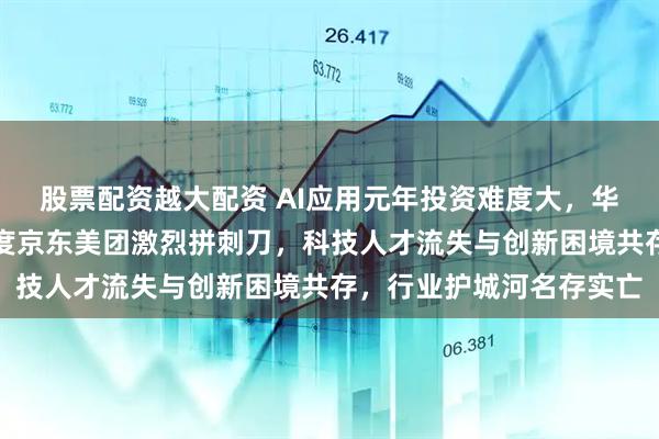 股票配资越大配资 AI应用元年投资难度大，华为抖音阿里巴巴腾讯百度京东美团激烈拼刺刀，科技人才流失与创新困境共存，行业护城河名存实亡