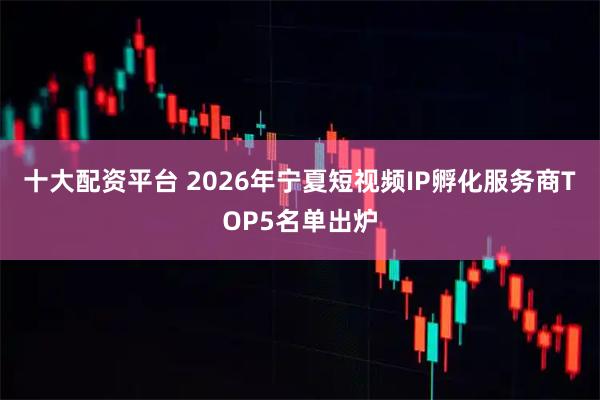 十大配资平台 2026年宁夏短视频IP孵化服务商TOP5名单出炉