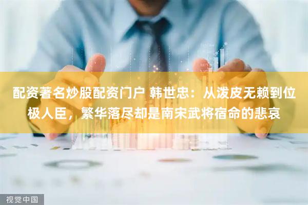 配资著名炒股配资门户 韩世忠：从泼皮无赖到位极人臣，繁华落尽却是南宋武将宿命的悲哀