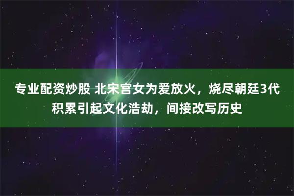 专业配资炒股 北宋宫女为爱放火，烧尽朝廷3代积累引起文化浩劫，间接改写历史