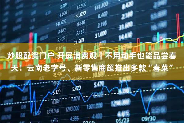 炒股配资门户 开屏消费观｜不用动手也能品尝春天！云南老字号、新零售商超推出多款“春菜”