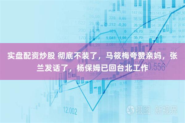 实盘配资炒股 彻底不装了，马筱梅夸赞亲妈，张兰发话了，杨保姆已回台北工作