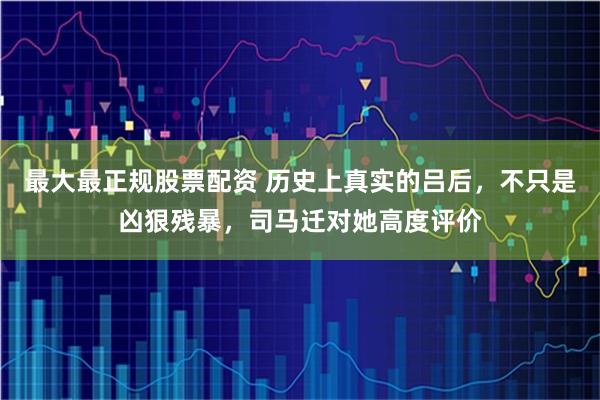 最大最正规股票配资 历史上真实的吕后，不只是凶狠残暴，司马迁对她高度评价