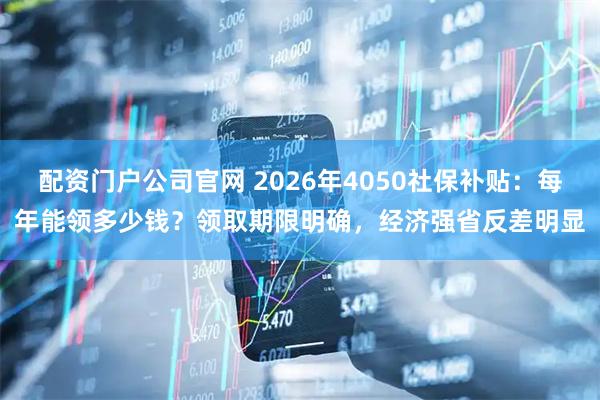 配资门户公司官网 2026年4050社保补贴：每年能领多少钱？领取期限明确，经济强省反差明显