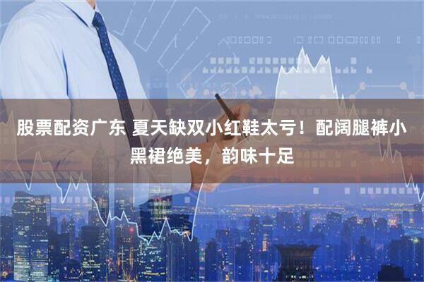 股票配资广东 夏天缺双小红鞋太亏！配阔腿裤小黑裙绝美，韵味十足