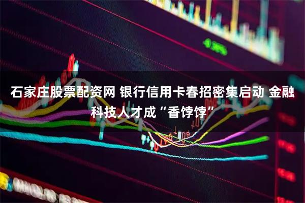 石家庄股票配资网 银行信用卡春招密集启动 金融科技人才成“香饽饽”